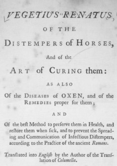 Vegetius Renatus, – “Of the Distemper of Horses, and of the Art of Curing them: as also of the Diseases of Oxen, and of the Remedies proper for them; and of the best Method to preserve them in Health, and restore them when sick, and to prevent the Spreading and Communication of Infectious Distempers according to the Practice of ancient Romans. Translated into English by the Author of the Translation of Columella” (1748)